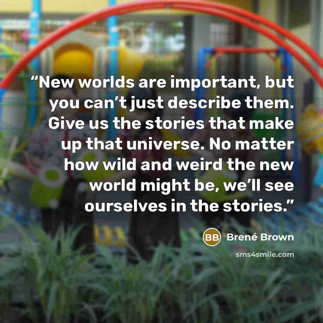 “New worlds are important, but you can’t just describe them. Give us the stories that make up that universe. No matter how wild and weird the new world might be, we’ll see ourselves in the stories.” quote by Brené Brown