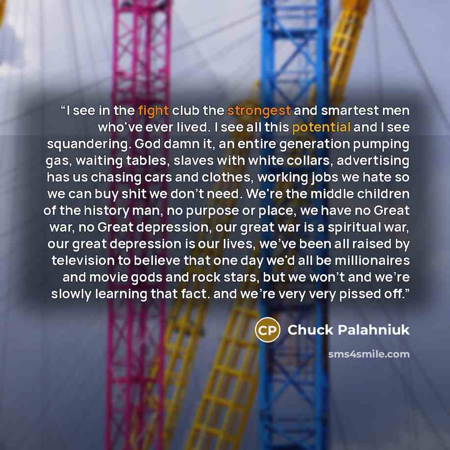 “I see in the fight club the strongest and smartest men who've ever lived. I see all this potential and I see squandering. God damn it, an entire generation pumping gas, waiting tables, slaves with white collars, advertising has us chasing cars and clothes, working jobs we hate so we can buy shit…” quote by Chuck Palahniuk