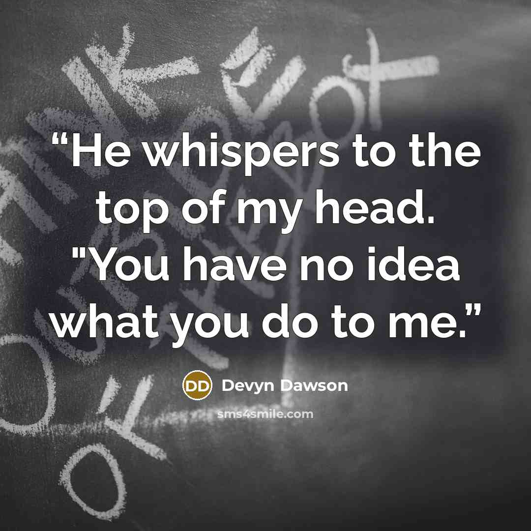 “He whispers to the top of my head. "You have no idea what you do to me.” quote by Devyn Dawson