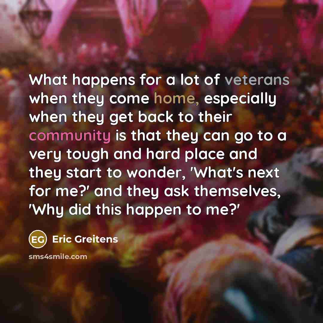 “What happens for a lot of veterans when they come home, especially when they get back to their community is that they can go to a very tough and hard place and they start to wonder, 'What's next for me?' and they ask themselves, 'Why did this happen to me?'” quote by Eric Greitens