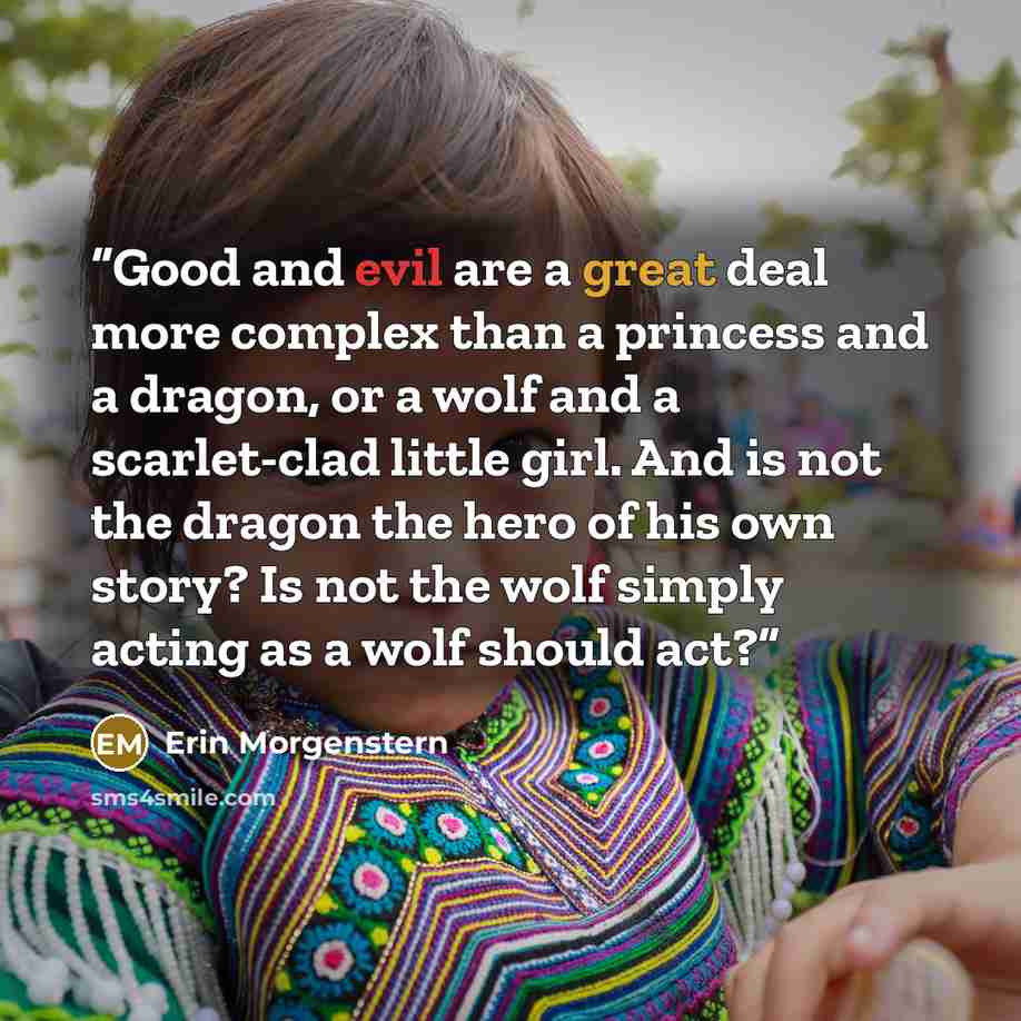 “Good and evil are a great deal more complex than a princess and a dragon, or a wolf and a scarlet-clad little girl. And is not the dragon the hero of his own story? Is not the wolf simply acting as a wolf should act?” quote by Erin Morgenstern