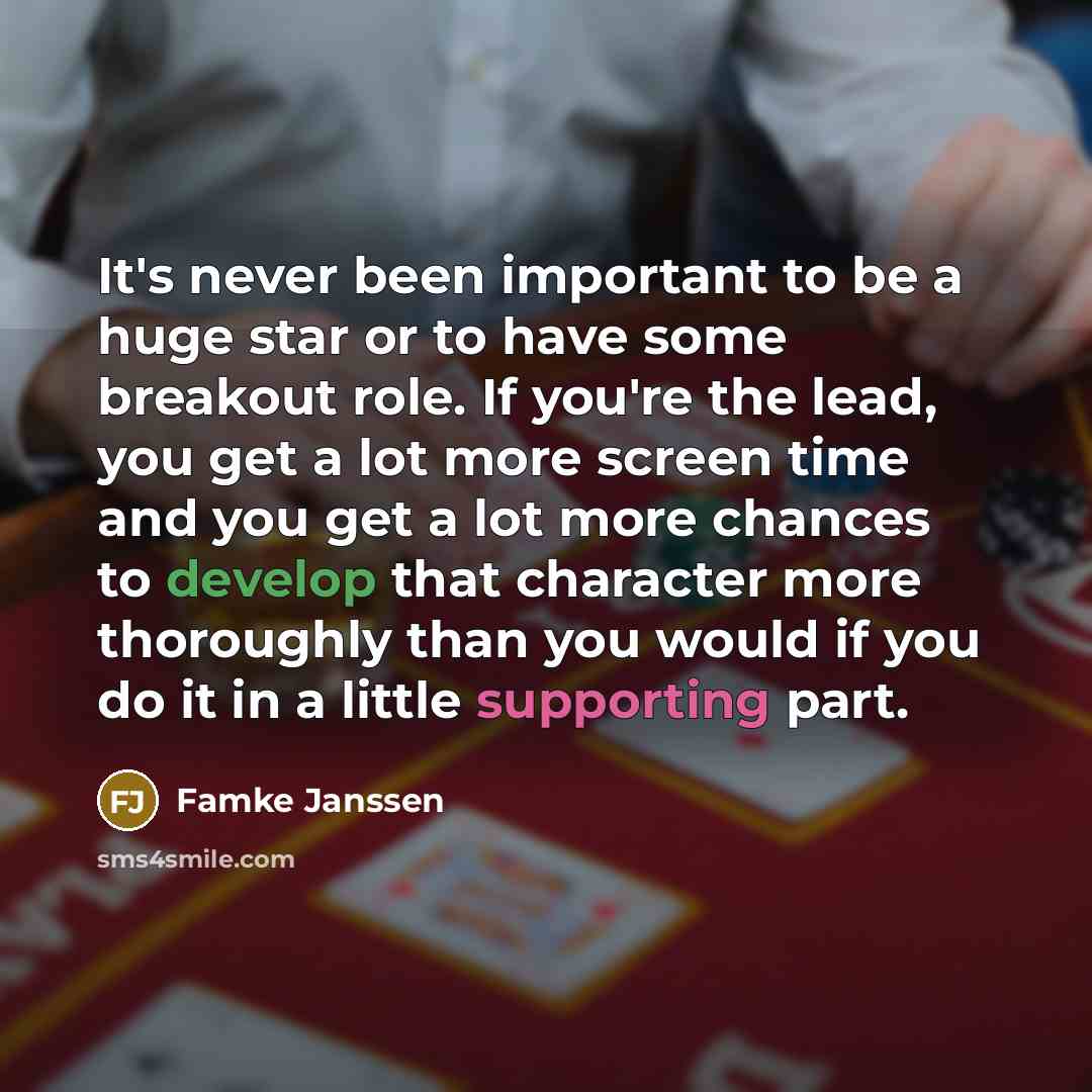 “It's never been important to be a huge star or to have some breakout role. If you're the lead, you get a lot more screen time and you get a lot more chances to develop that character more thoroughly than you would if you do it in a little supporting part.” quote by Famke Janssen