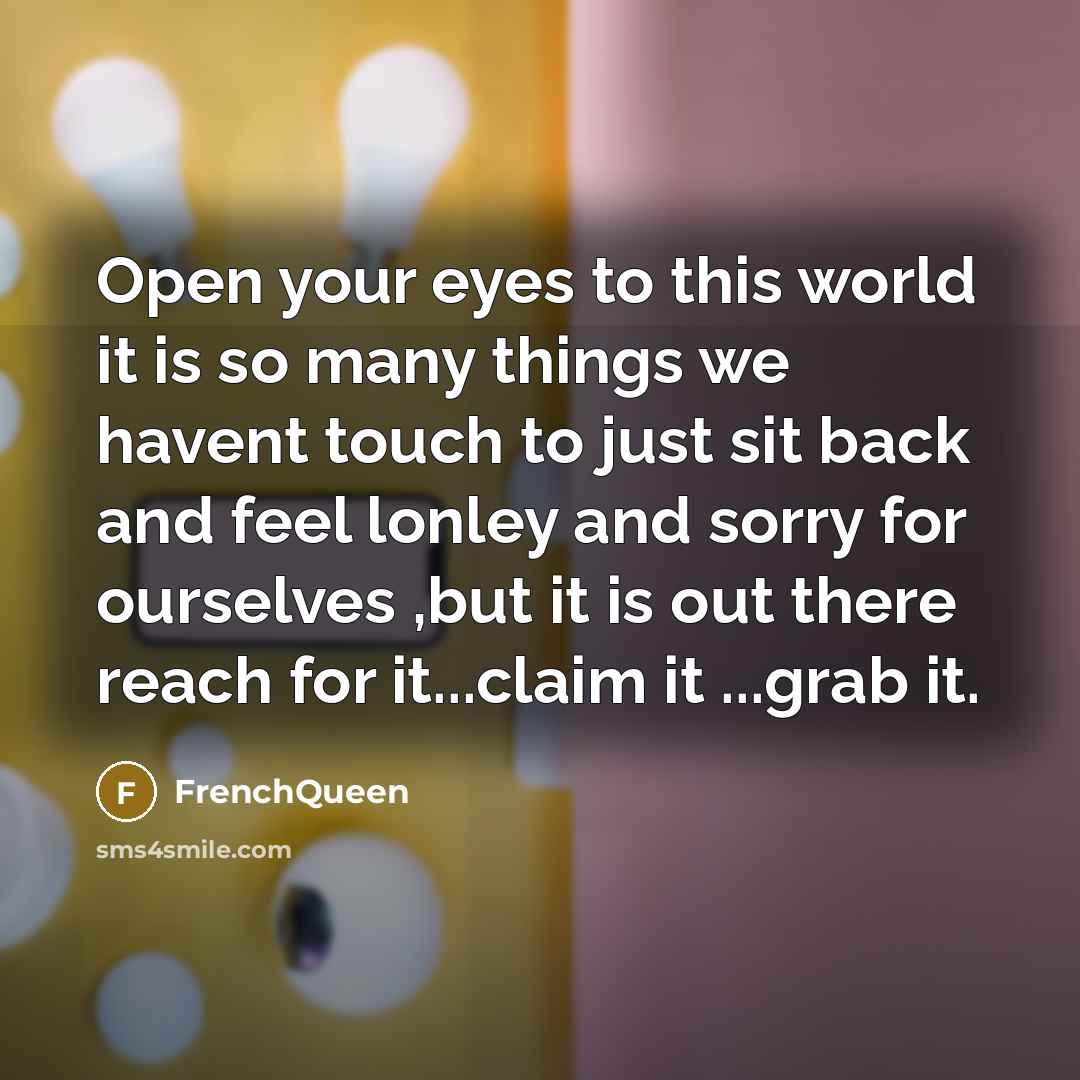 “Open your eyes to this world it is so many things we havent touch to just sit back and feel lonley and sorry for ourselves ,but it is out there reach for it...claim it ...grab it.” quote by Frenchqueen