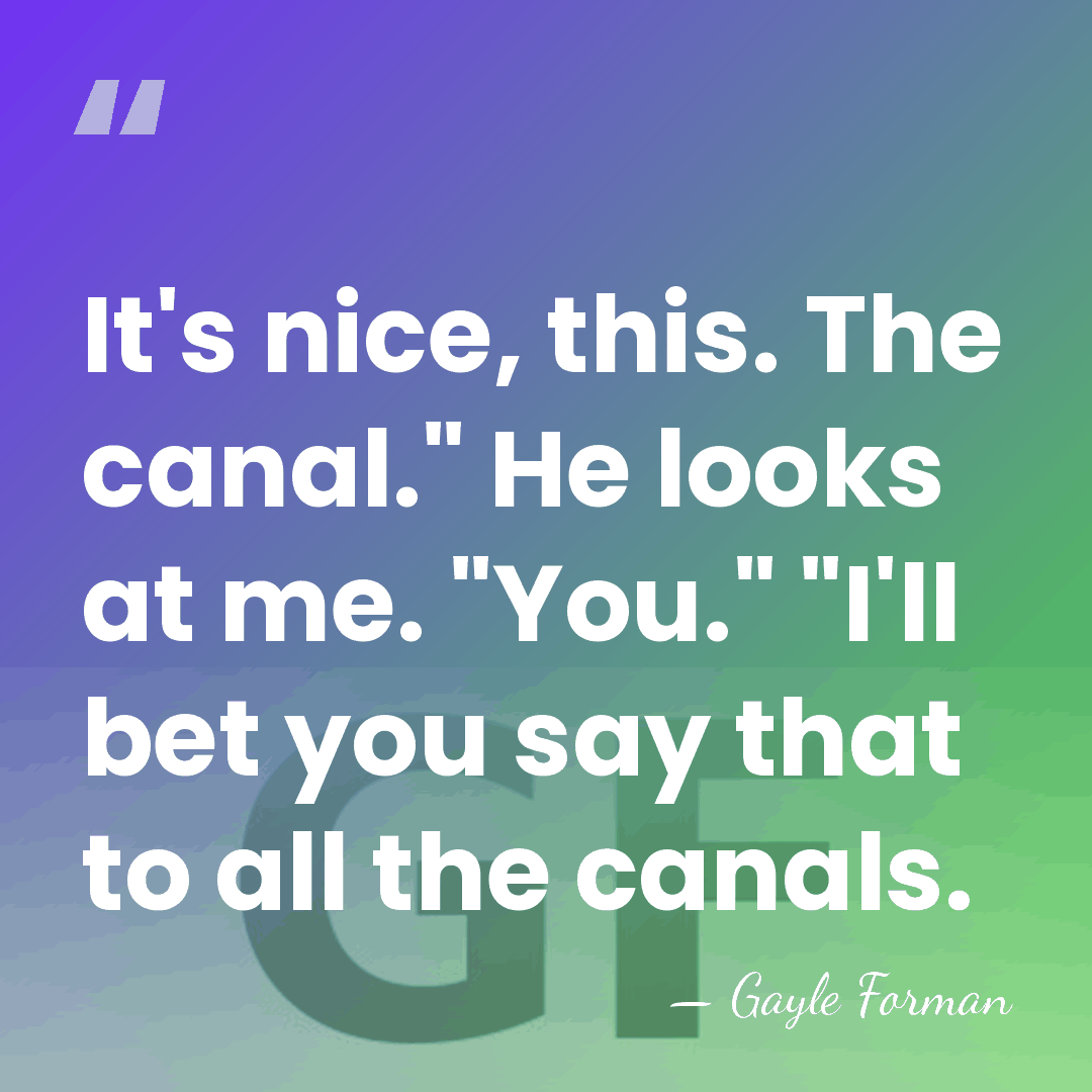 It's nice, this. The canal." He looks at me. "You." "I'll bet&hellip; - Gayle Forman