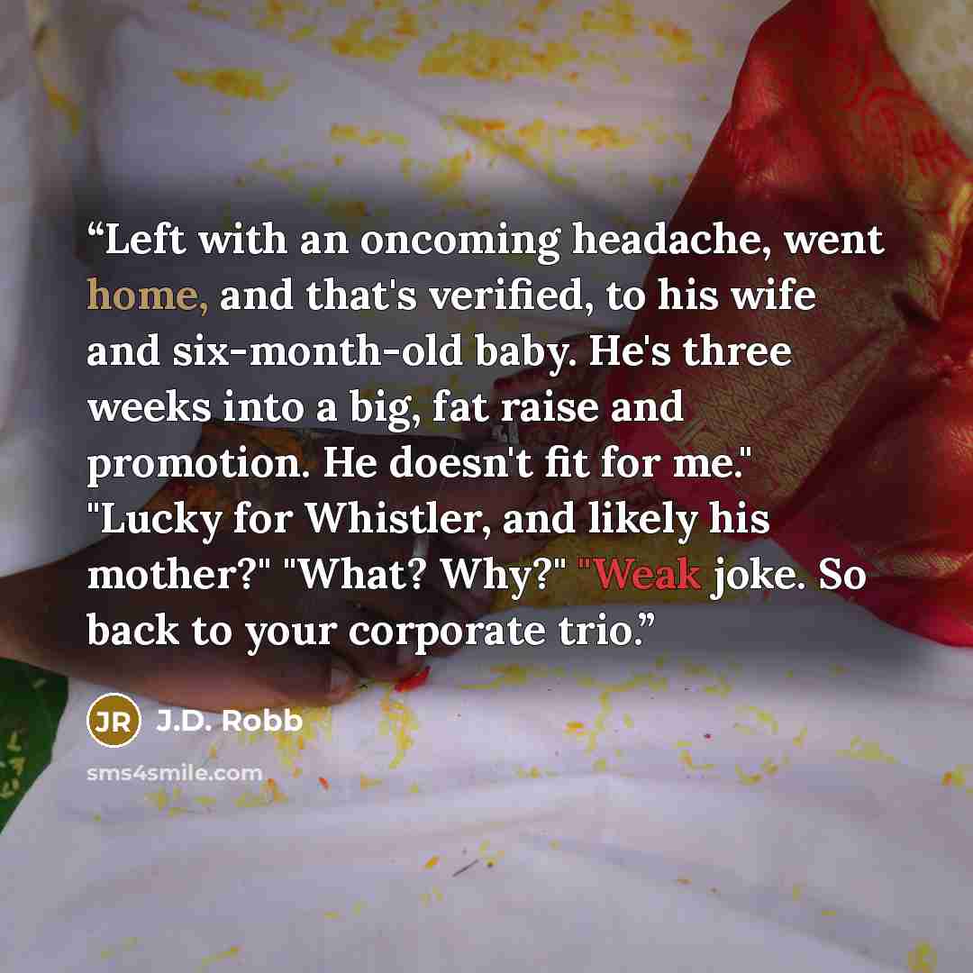 “Left with an oncoming headache, went home, and that's verified, to his wife and six-month-old baby. He's three weeks into a big, fat raise and promotion. He doesn't fit for me." "Lucky for Whistler, and likely his mother?" "What? Why?" "Weak joke. So back to your corporate trio.” quote by J.D. Robb
