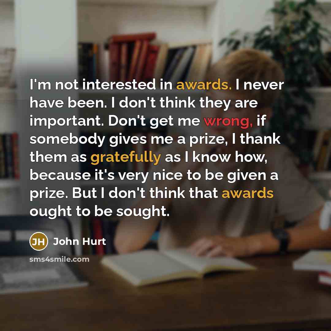 “I'm not interested in awards. I never have been. I don't think they are important. Don't get me wrong, if somebody gives me a prize, I thank them as gratefully as I know how, because it's very nice to be given a prize. But I don't think that awards ought to be sought.” quote by John Hurt
