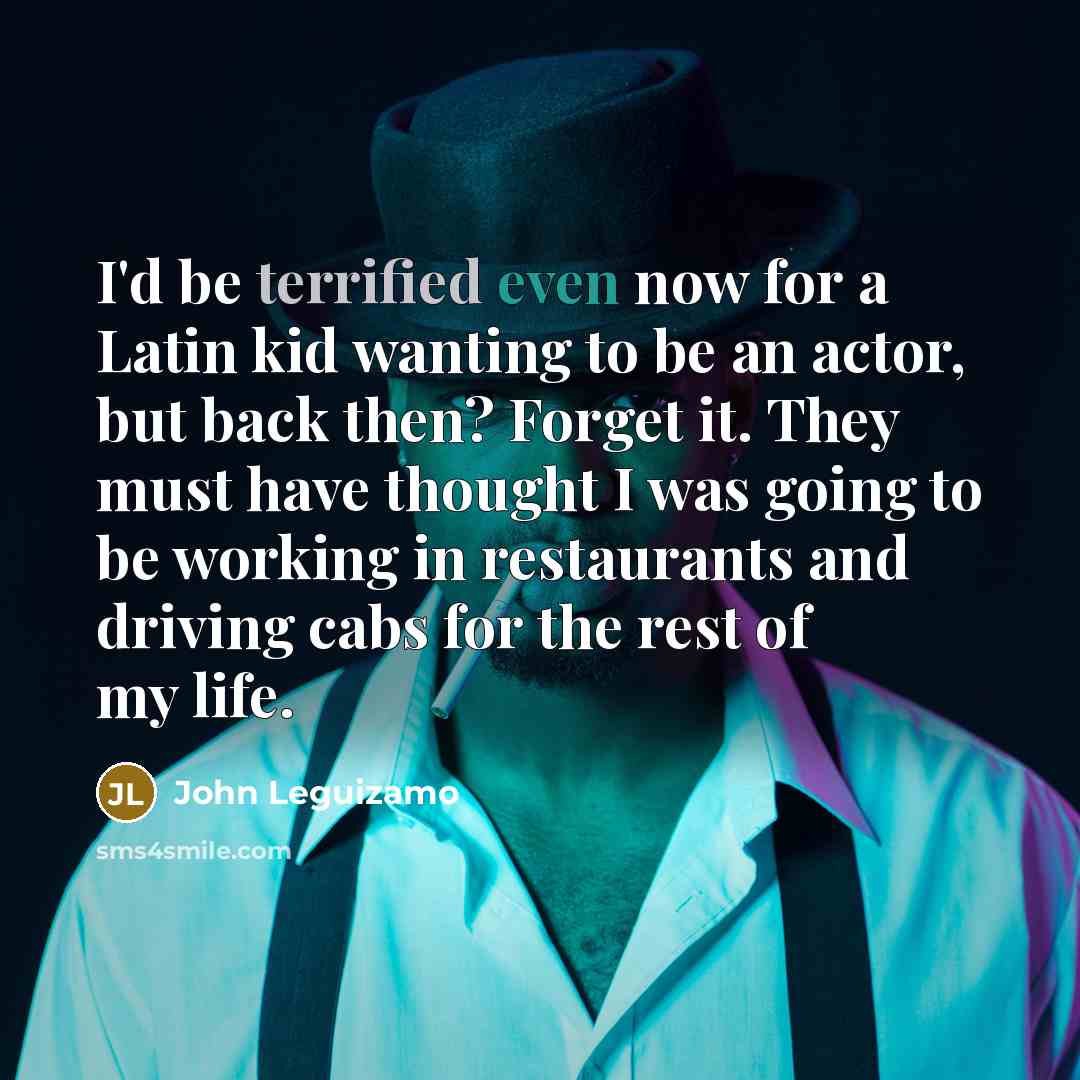 “I'd be terrified even now for a Latin kid wanting to be an actor, but back then? Forget it. They must have thought I was going to be working in restaurants and driving cabs for the rest of my life.” quote by John Leguizamo