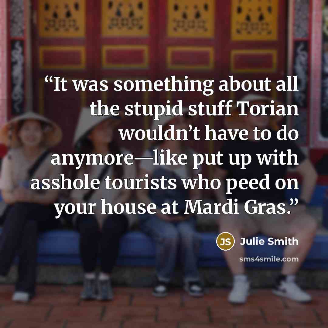 “It was something about all the stupid stuff Torian wouldn’t have to do anymore—like put up with asshole tourists who peed on your house at Mardi Gras.” quote by Julie Smith