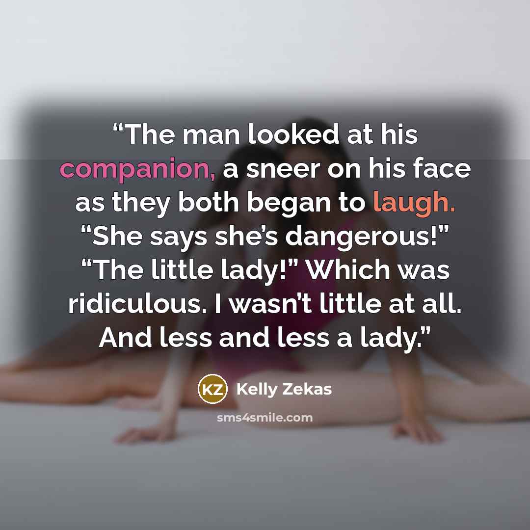 “The man looked at his companion, a sneer on his face as they both began to laugh. “She says she’s dangerous!” “The little lady!” Which was ridiculous. I wasn’t little at all. And less and less a lady.” quote by Kelly Zekas
