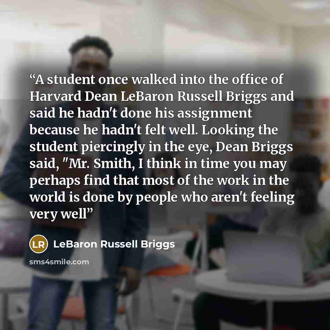 “A student once walked into the office of Harvard Dean LeBaron Russell Briggs and said he hadn't done his assignment because he hadn't felt well. Looking the student piercingly in the eye, Dean Briggs said, "Mr. Smith, I think in time you may perhaps find that most of the work in the world is done…” quote by LeBaron Russell Briggs