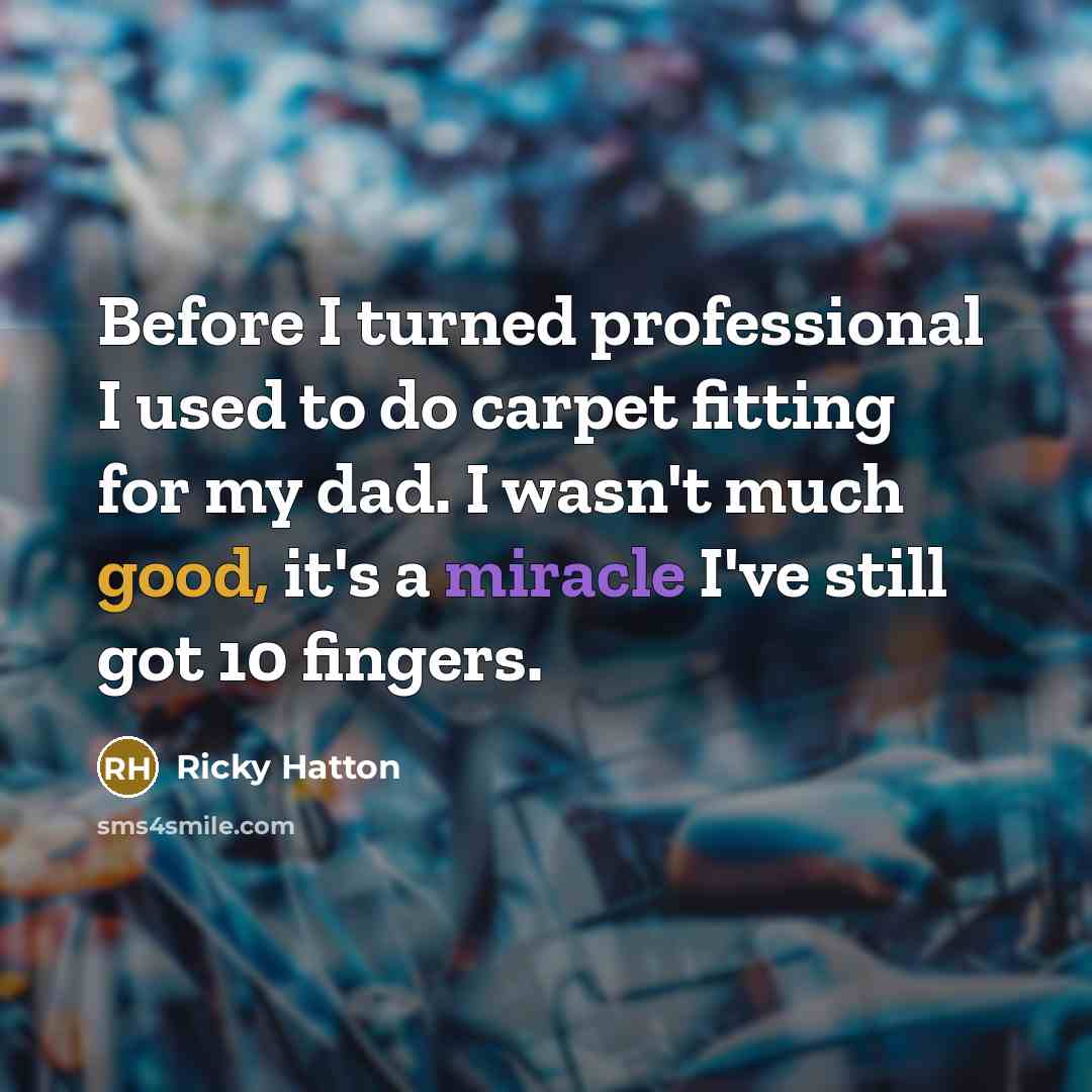 “Before I turned professional I used to do carpet fitting for my dad. I wasn't much good, it's a miracle I've still got 10 fingers.” quote by Ricky Hatton