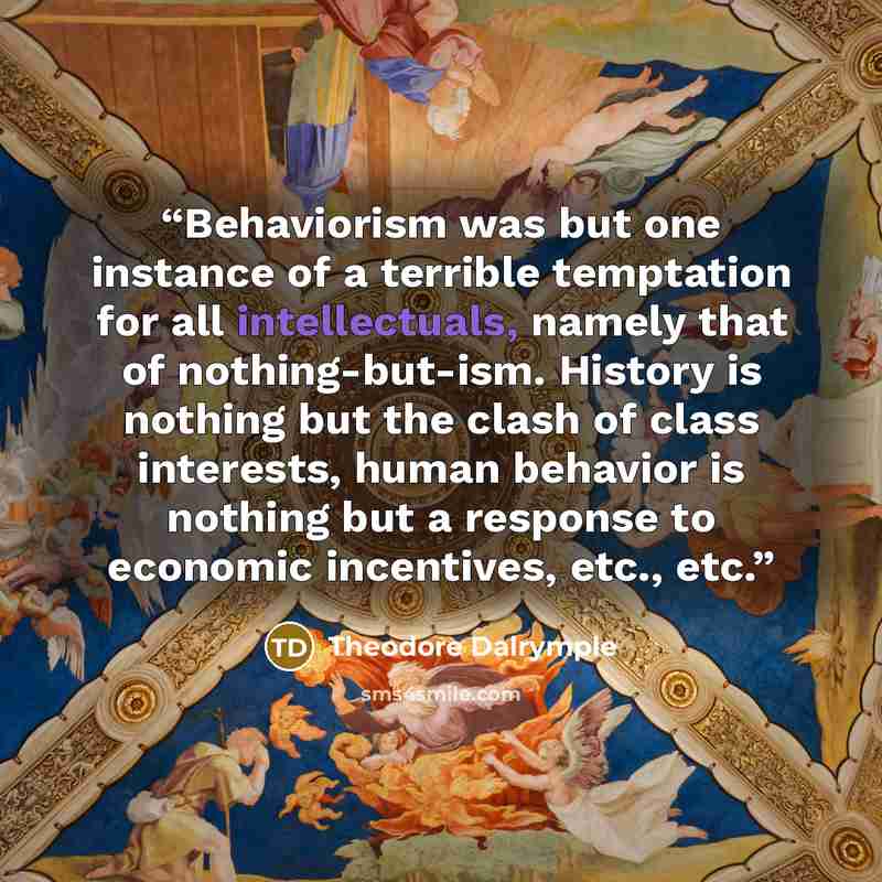 “Behaviorism was but one instance of a terrible temptation for all intellectuals, namely that of nothing-but-ism. History is nothing but the clash of class interests, human behavior is nothing but a response to economic incentives, etc., etc.” quote by Theodore Dalrymple