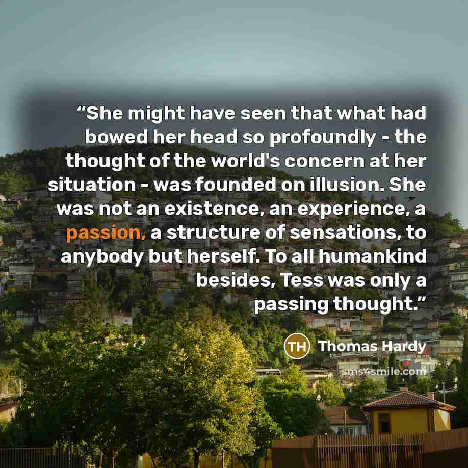 “She might have seen that what had bowed her head so profoundly - the thought of the world's concern at her situation - was founded on illusion. She was not an existence, an experience, a passion, a structure of sensations, to anybody but herself. To all humankind besides, Tess was only a passing…” quote by Thomas Hardy