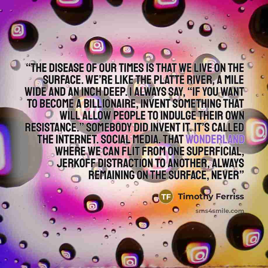 “The disease of our times is that we live on the surface. We’re like the Platte River, a mile wide and an inch deep. I always say, “If you want to become a billionaire, invent something that will allow people to indulge their own Resistance.” Somebody did invent it. It’s called the Internet. Social…” quote by Timothy Ferriss