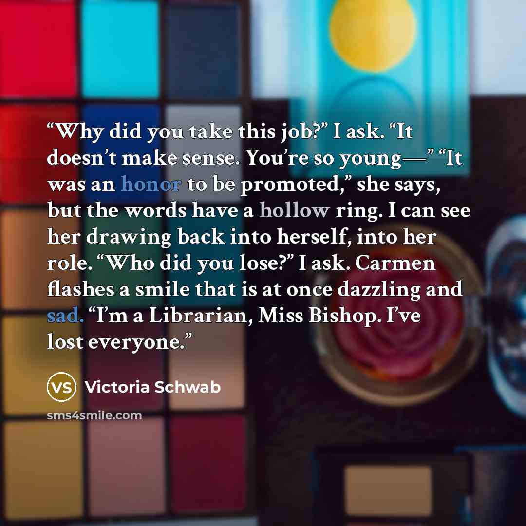 “Why did you take this job?” I ask. “It doesn’t make sense. You’re so young—” “It was an honor to be promoted,” she says, but the words have a hollow ring. I can see her drawing back into herself, into her role. “Who did you lose?” I ask. Carmen flashes a smile that is at once dazzling and sad…” quote by Victoria Schwab