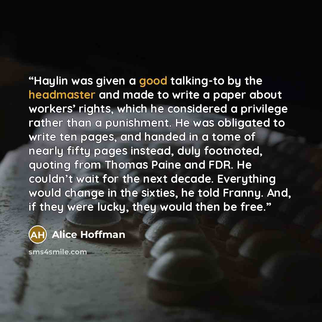“Haylin was given a good talking-to by the headmaster and made to write a paper about workers’ rights, which he considered a privilege rather than a punishment. He was obligated to write ten pages, and handed in a tome of nearly fifty pages instead, duly footnoted, quoting from Thomas Paine and…” quote by Alice Hoffman