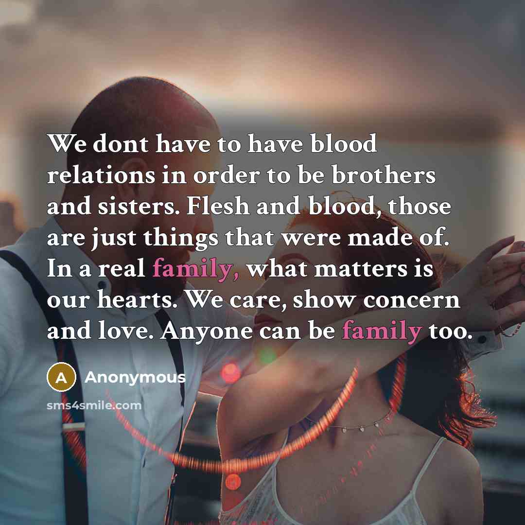 “We dont have to have blood relations in order to be brothers and sisters. Flesh and blood, those are just things that were made of. In a real family, what matters is our hearts. We care, show concern and love. Anyone can be family too.” quote by Anonymous