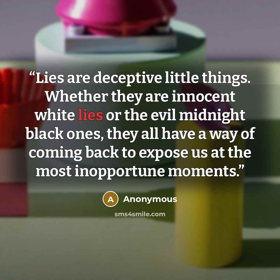 “Lies are deceptive little things. Whether they are innocent white lies or the evil midnight black ones, they all have a way of coming back to expose us at the most inopportune moments.” quote by Anonymous