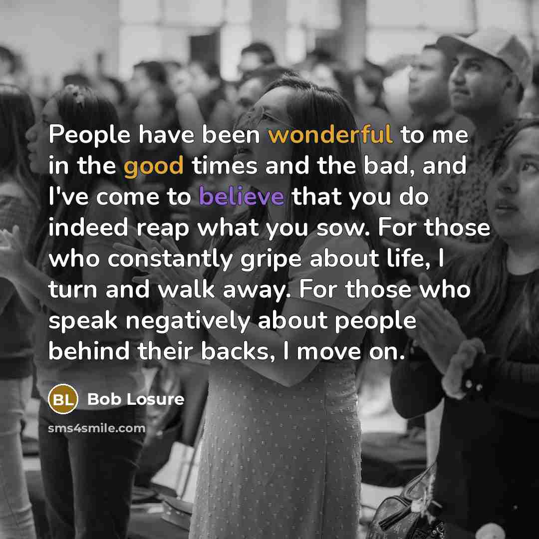 “People have been wonderful to me in the good times and the bad, and I've come to believe that you do indeed reap what you sow. For those who constantly gripe about life, I turn and walk away. For those who speak negatively about people behind their backs, I move on.” quote by Bob Losure