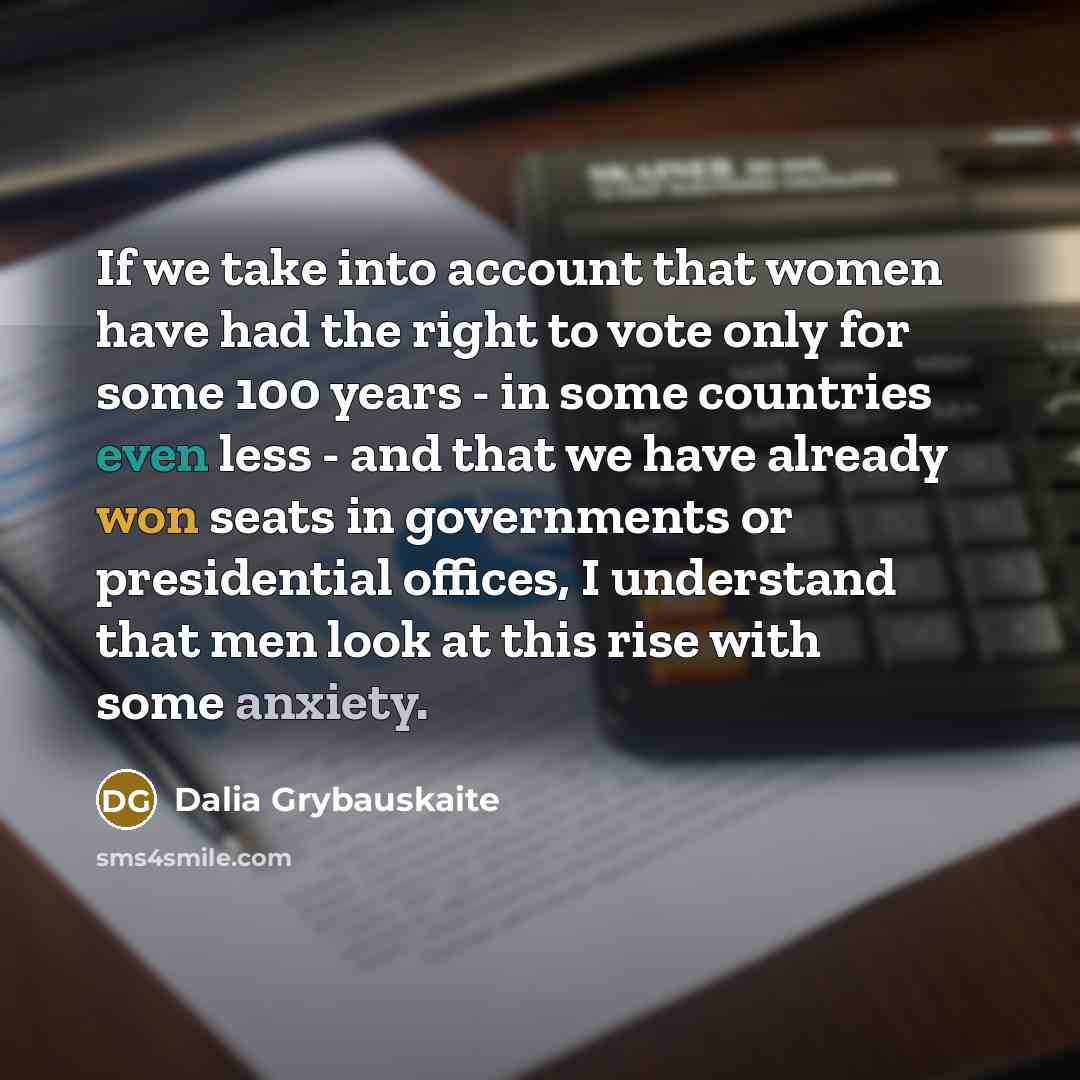 “If we take into account that women have had the right to vote only for some 100 years - in some countries even less - and that we have already won seats in governments or presidential offices, I understand that men look at this rise with some anxiety.” quote by Dalia Grybauskaite