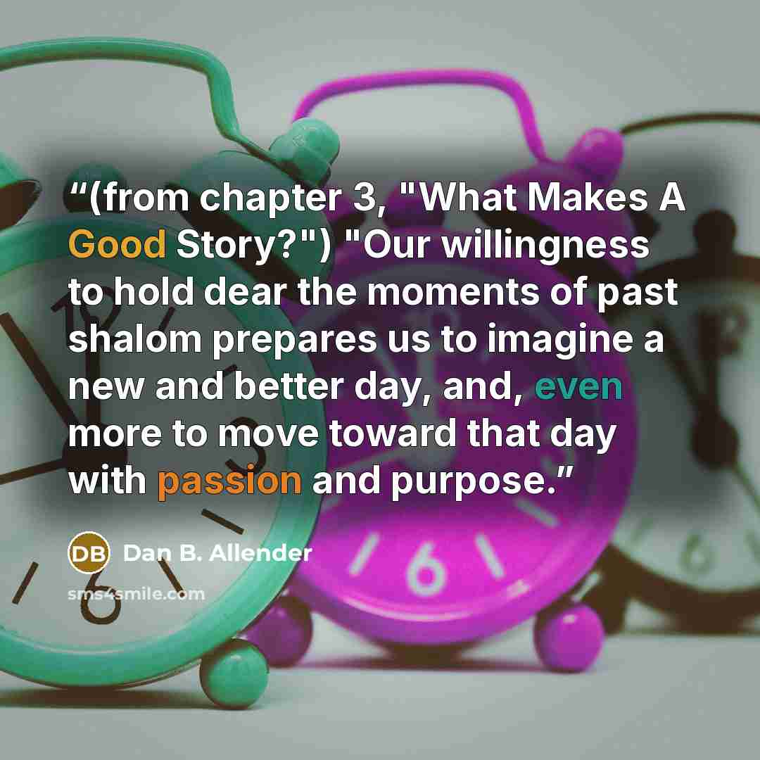 “(from chapter 3, "What Makes A Good Story?") "Our willingness to hold dear the moments of past shalom prepares us to imagine a new and better day, and, even more to move toward that day with passion and purpose.” quote by Dan B. Allender