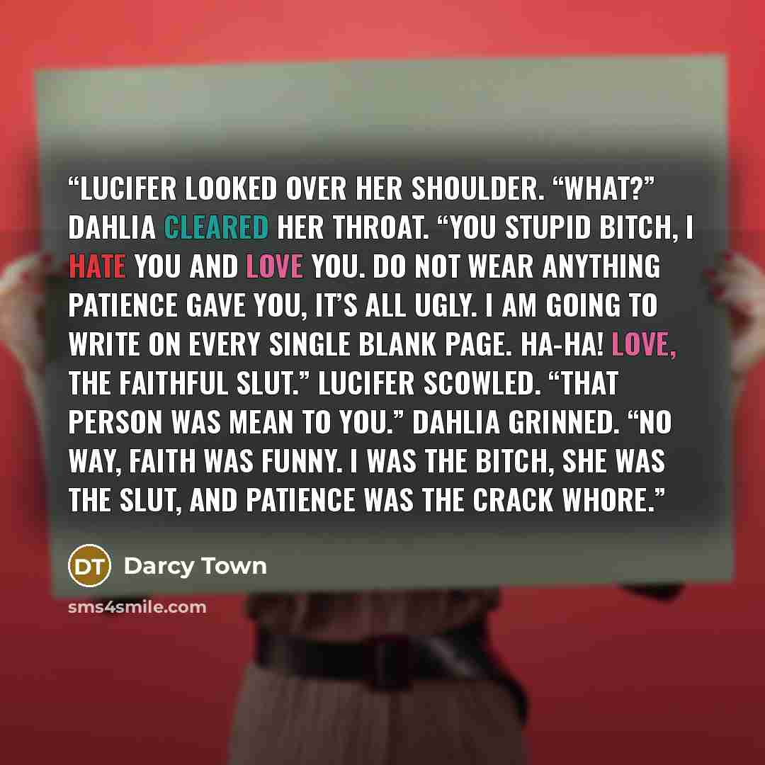 “Lucifer looked over her shoulder. “What?” Dahlia cleared her throat. “You stupid bitch, I hate you and love you. Do not wear anything Patience gave you, it’s all ugly. I am going to write on every single blank page. Ha-ha! Love, the Faithful slut.” Lucifer scowled. “That person was mean to you.”…” quote by Darcy Town