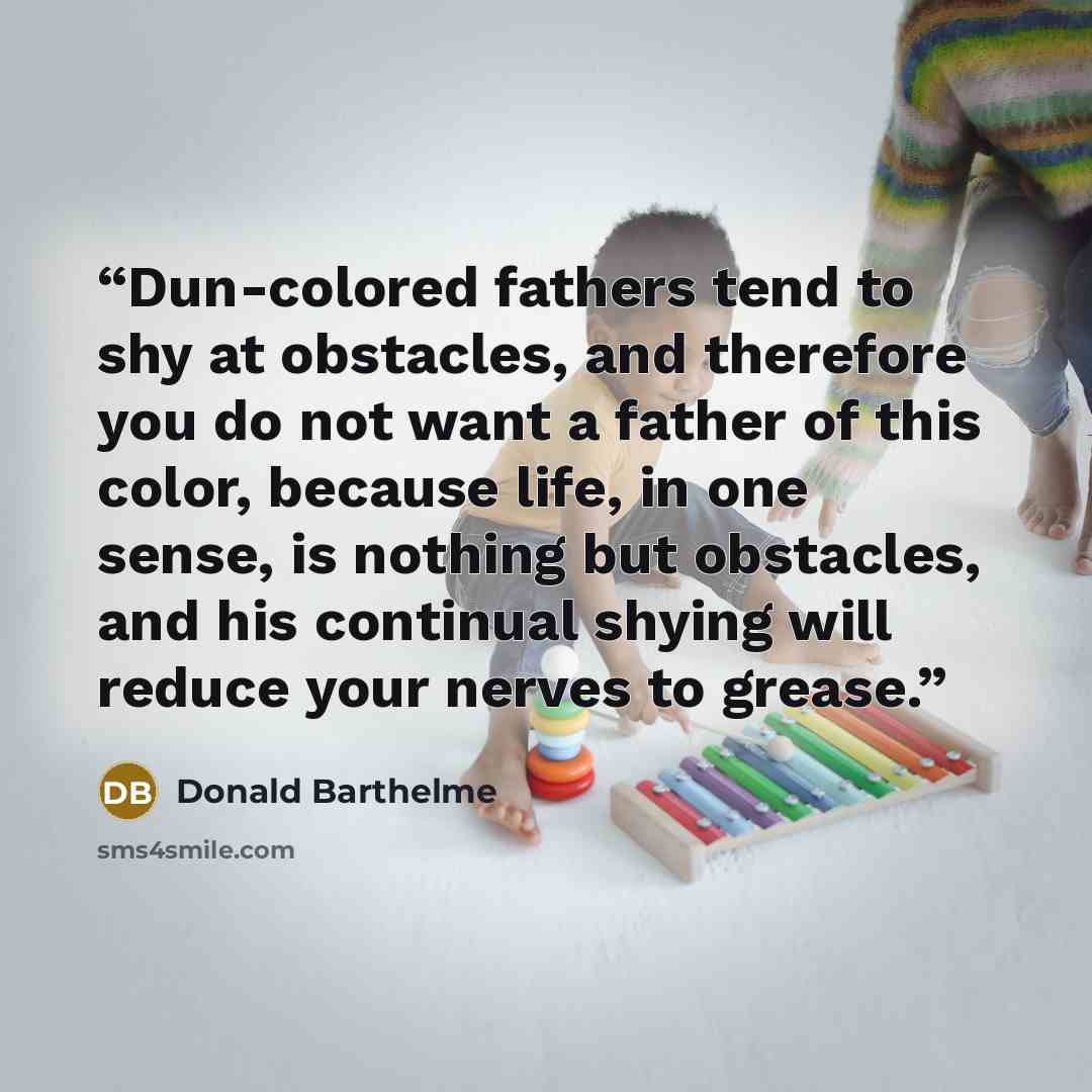 “Dun-colored fathers tend to shy at obstacles, and therefore you do not want a father of this color, because life, in one sense, is nothing but obstacles, and his continual shying will reduce your nerves to grease.” quote by Donald Barthelme