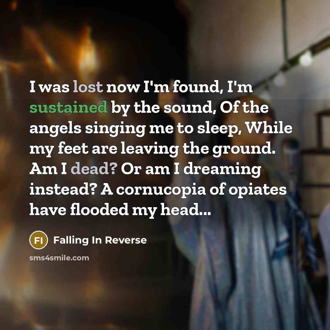 “I was lost now I'm found, I'm sustained by the sound, Of the angels singing me to sleep, While my feet are leaving the ground. Am I dead? Or am I dreaming instead? A cornucopia of opiates have flooded my head...” quote by Falling In Reverse