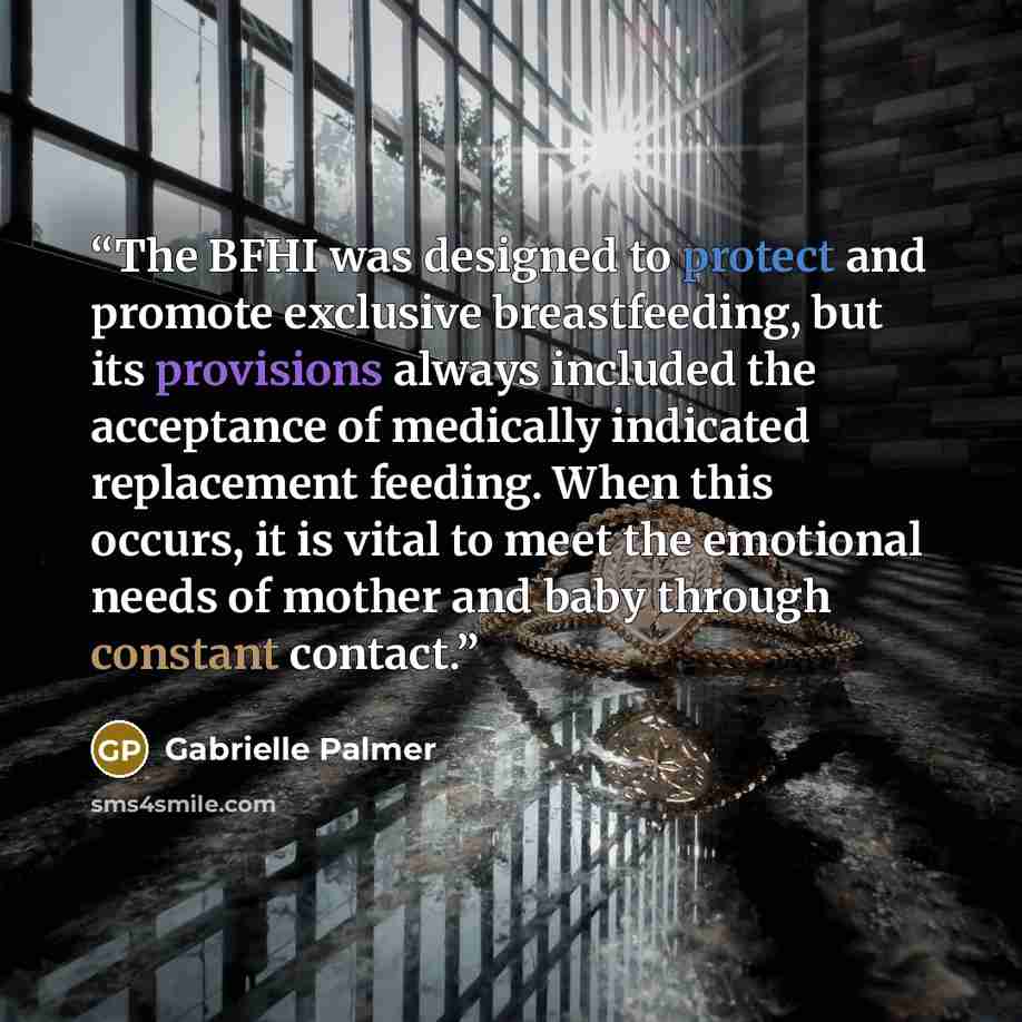 “The BFHI was designed to protect and promote exclusive breastfeeding, but its provisions always included the acceptance of medically indicated replacement feeding. When this occurs, it is vital to meet the emotional needs of mother and baby through constant contact.” quote by Gabrielle Palmer