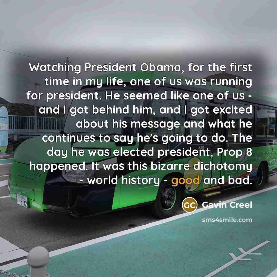 “Watching President Obama, for the first time in my life, one of us was running for president. He seemed like one of us - and I got behind him, and I got excited about his message and what he continues to say he's going to do. The day he was elected president, Prop 8 happened. It was this bizarre…” quote by Gavin Creel