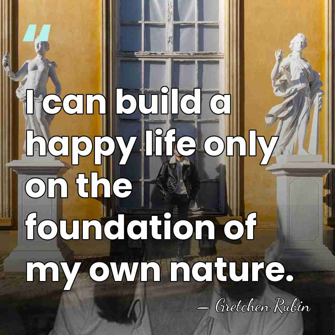 I can build a happy life only on the foundation of my&hellip; - Gretchen Rubin