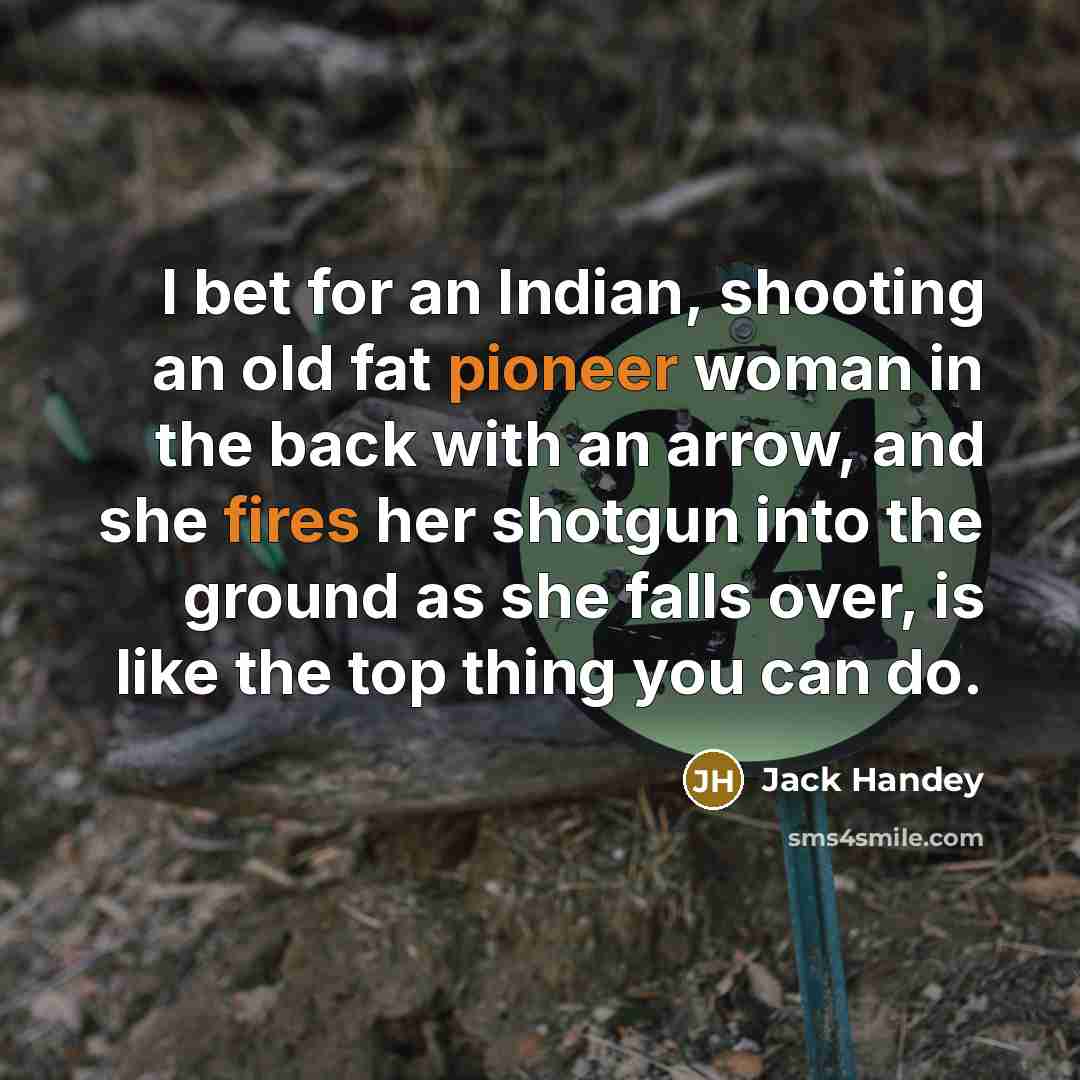 “I bet for an Indian, shooting an old fat pioneer woman in the back with an arrow, and she fires her shotgun into the ground as she falls over, is like the top thing you can do.” quote by Jack Handey