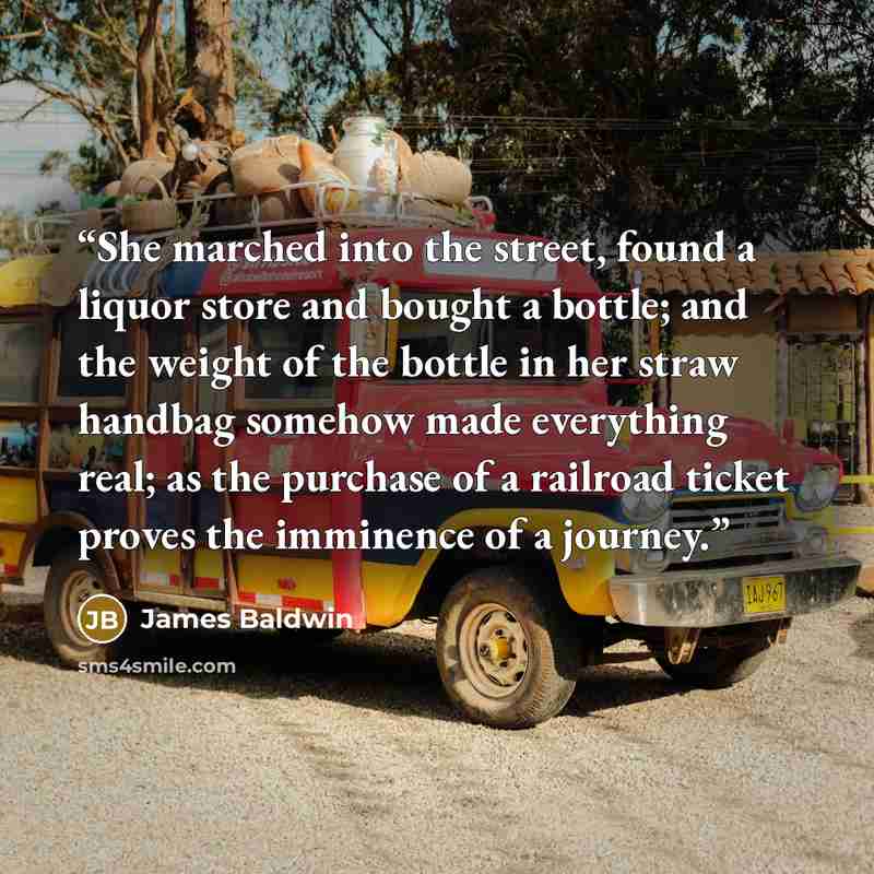 “She marched into the street, found a liquor store and bought a bottle; and the weight of the bottle in her straw handbag somehow made everything real; as the purchase of a railroad ticket proves the imminence of a journey.” quote by James Baldwin