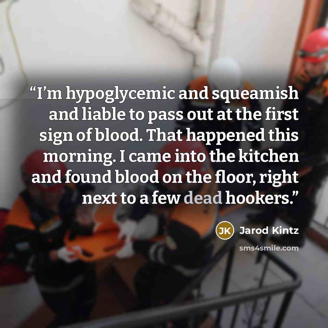 “I’m hypoglycemic and squeamish and liable to pass out at the first sign of blood. That happened this morning. I came into the kitchen and found blood on the floor, right next to a few dead hookers.” quote by Jarod Kintz