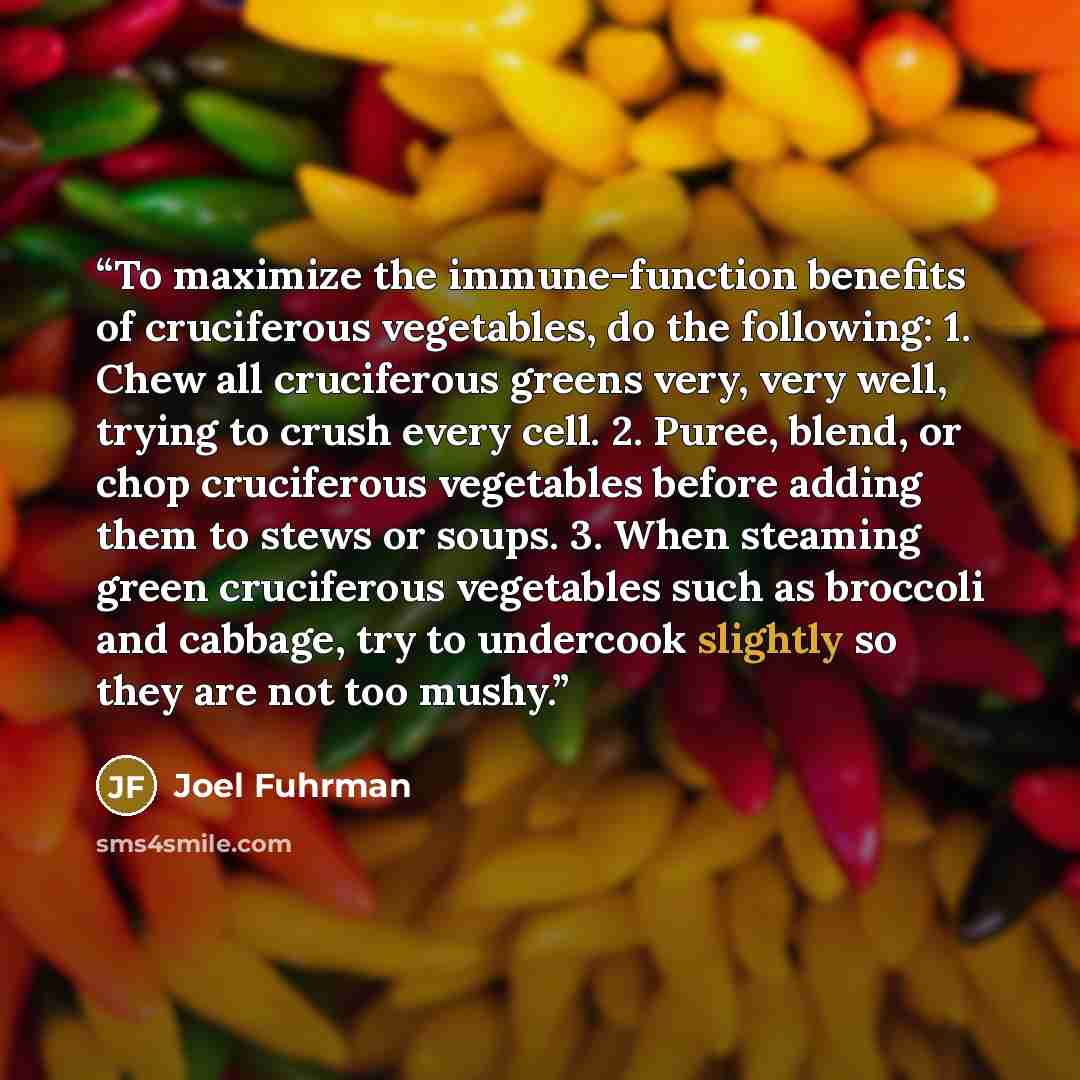“To maximize the immune-function benefits of cruciferous vegetables, do the following: 1. Chew all cruciferous greens very, very well, trying to crush every cell. 2. Puree, blend, or chop cruciferous vegetables before adding them to stews or soups. 3. When steaming green cruciferous vegetables such…” quote by Joel Fuhrman