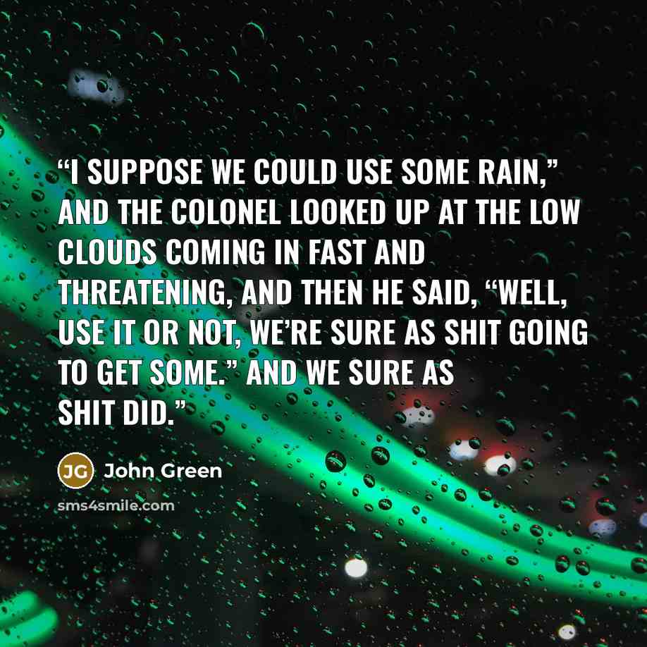 “I suppose we could use some rain,” and the Colonel looked up at the low clouds coming in fast and threatening, and then he said, “Well, use it or not, we’re sure as shit going to get some.” And we sure as shit did.” quote by John Green