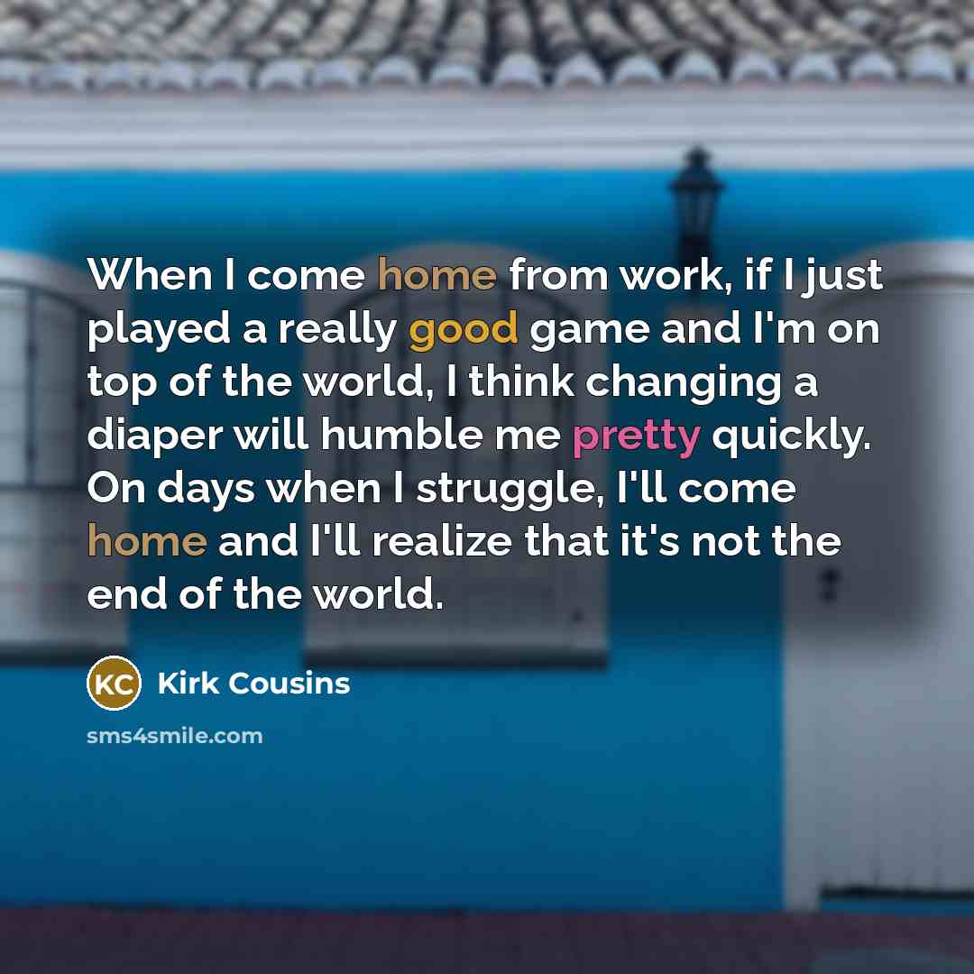 “When I come home from work, if I just played a really good game and I'm on top of the world, I think changing a diaper will humble me pretty quickly. On days when I struggle, I'll come home and I'll realize that it's not the end of the world.” quote by Kirk Cousins