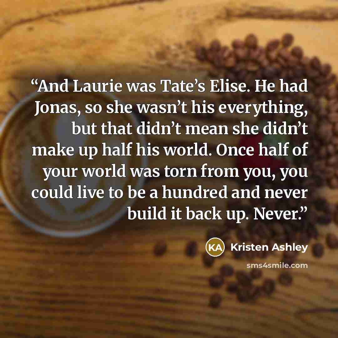 “And Laurie was Tate’s Elise. He had Jonas, so she wasn’t his everything, but that didn’t mean she didn’t make up half his world. Once half of your world was torn from you, you could live to be a hundred and never build it back up. Never.” quote by Kristen Ashley