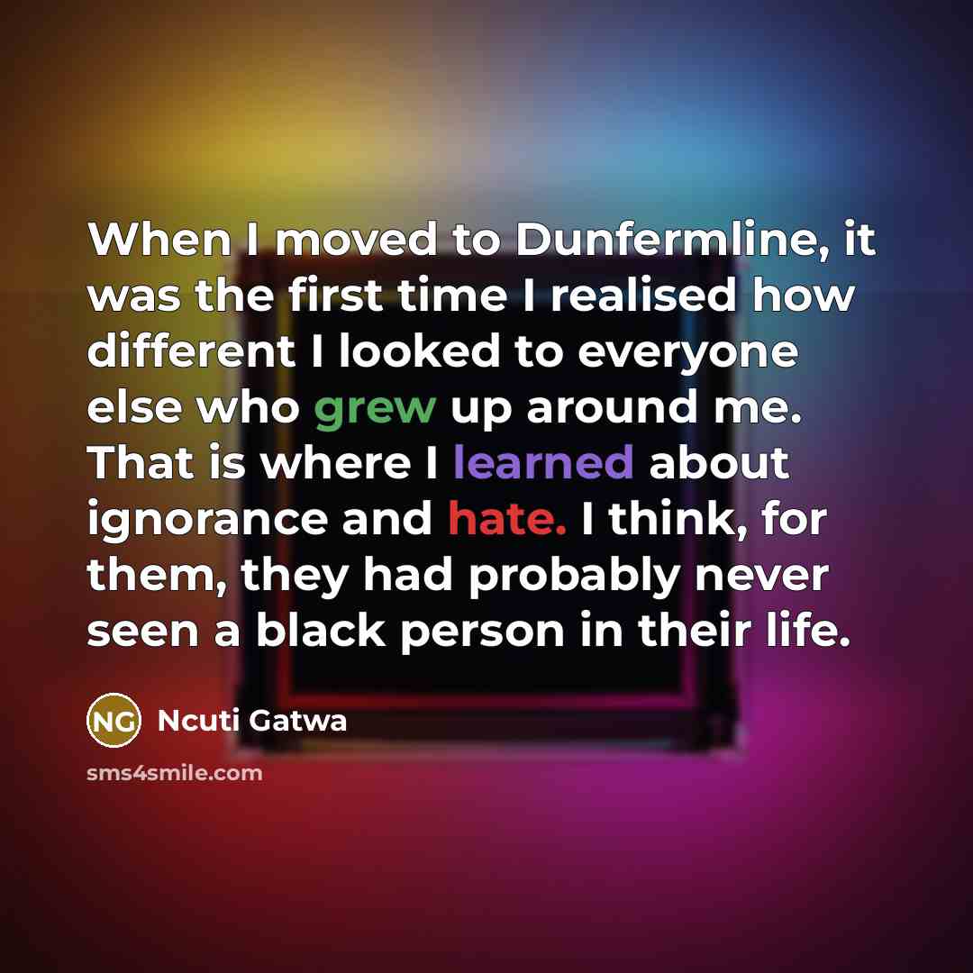 “When I moved to Dunfermline, it was the first time I realised how different I looked to everyone else who grew up around me. That is where I learned about ignorance and hate. I think, for them, they had probably never seen a black person in their life.” quote by Ncuti Gatwa