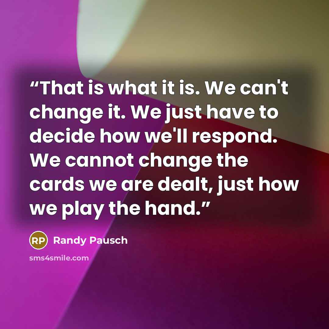 “That is what it is. We can't change it. We just have to decide how we'll respond. We cannot change the cards we are dealt, just how we play the hand.” quote by Randy Pausch