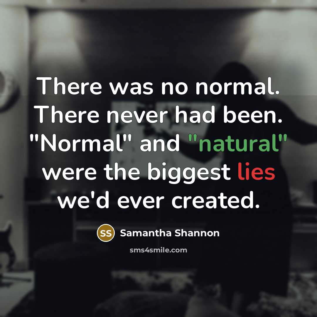 “There was no normal. There never had been. "Normal" and "natural" were the biggest lies we'd ever created.” quote by Samantha Shannon