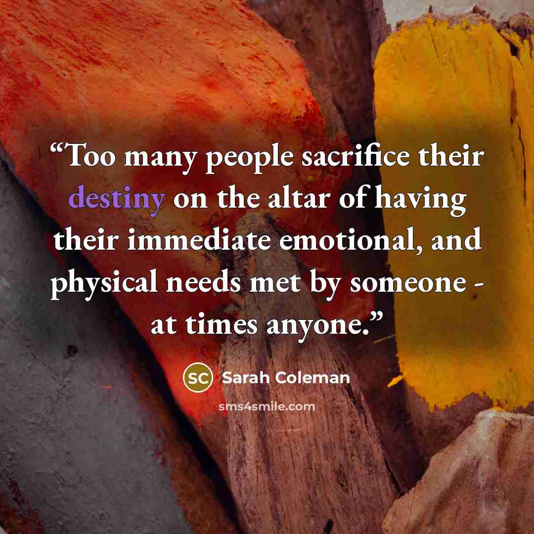 “Too many people sacrifice their destiny on the altar of having their immediate emotional, and physical needs met by someone - at times anyone.” quote by Sarah Coleman