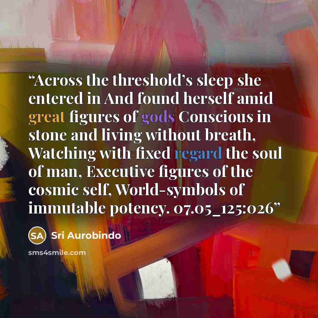 “Across the threshold’s sleep she entered in And found herself amid great figures of gods Conscious in stone and living without breath, Watching with fixed regard the soul of man, Executive figures of the cosmic self, World-symbols of immutable potency. 07.05_125:026” quote by Sri Aurobindo