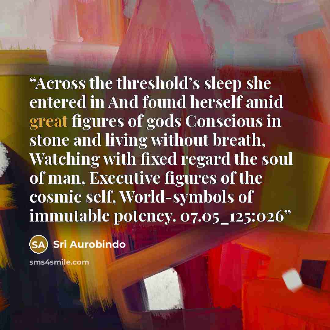 “Across the threshold’s sleep she entered in And found herself amid great figures of gods Conscious in stone and living without breath, Watching with fixed regard the soul of man, Executive figures of the cosmic self, World-symbols of immutable potency. 07.05_125:026” quote by Sri Aurobindo