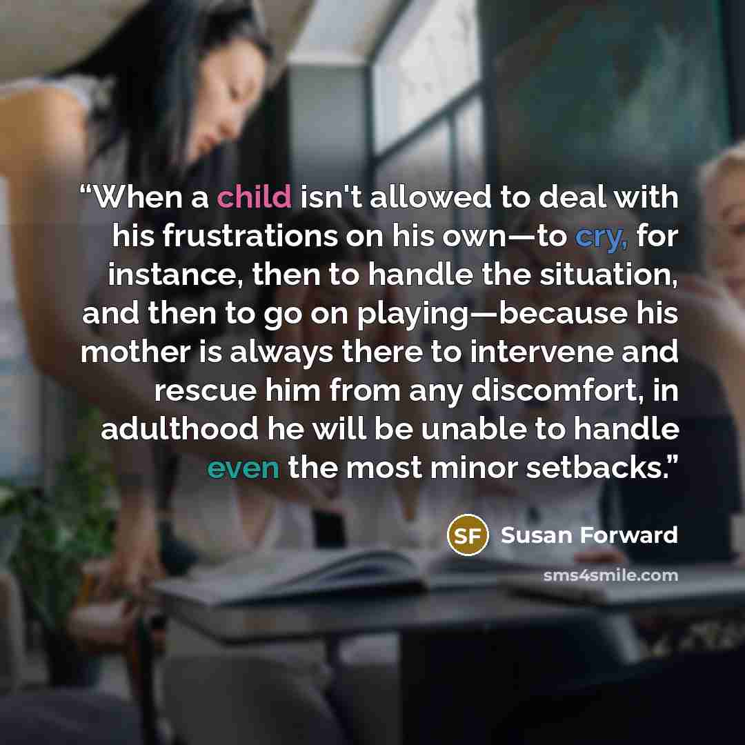 “When a child isn't allowed to deal with his frustrations on his own—to cry, for instance, then to handle the situation, and then to go on playing—because his mother is always there to intervene and rescue him from any discomfort, in adulthood he will be unable to handle even the most minor setbacks.” quote by Susan Forward