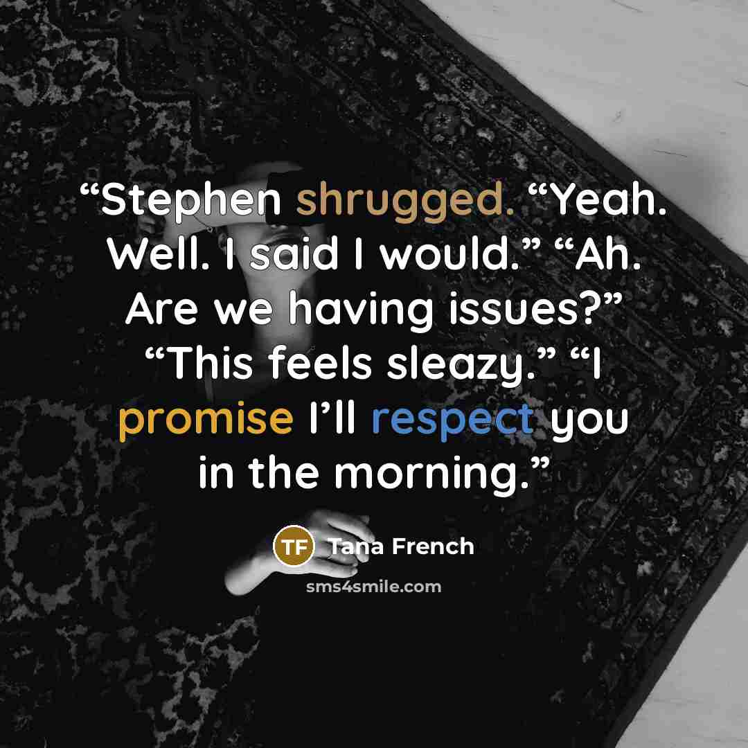 “Stephen shrugged. “Yeah. Well. I said I would.” “Ah. Are we having issues?” “This feels sleazy.” “I promise I’ll respect you in the morning.” quote by Tana French