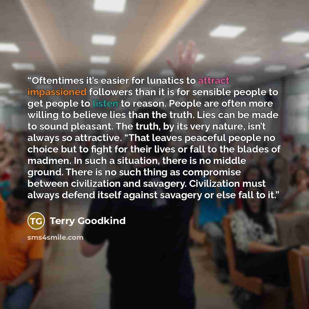 “Oftentimes it’s easier for lunatics to attract impassioned followers than it is for sensible people to get people to listen to reason. People are often more willing to believe lies than the truth. Lies can be made to sound pleasant. The truth, by its very nature, isn’t always so attractive. “That…” quote by Terry Goodkind