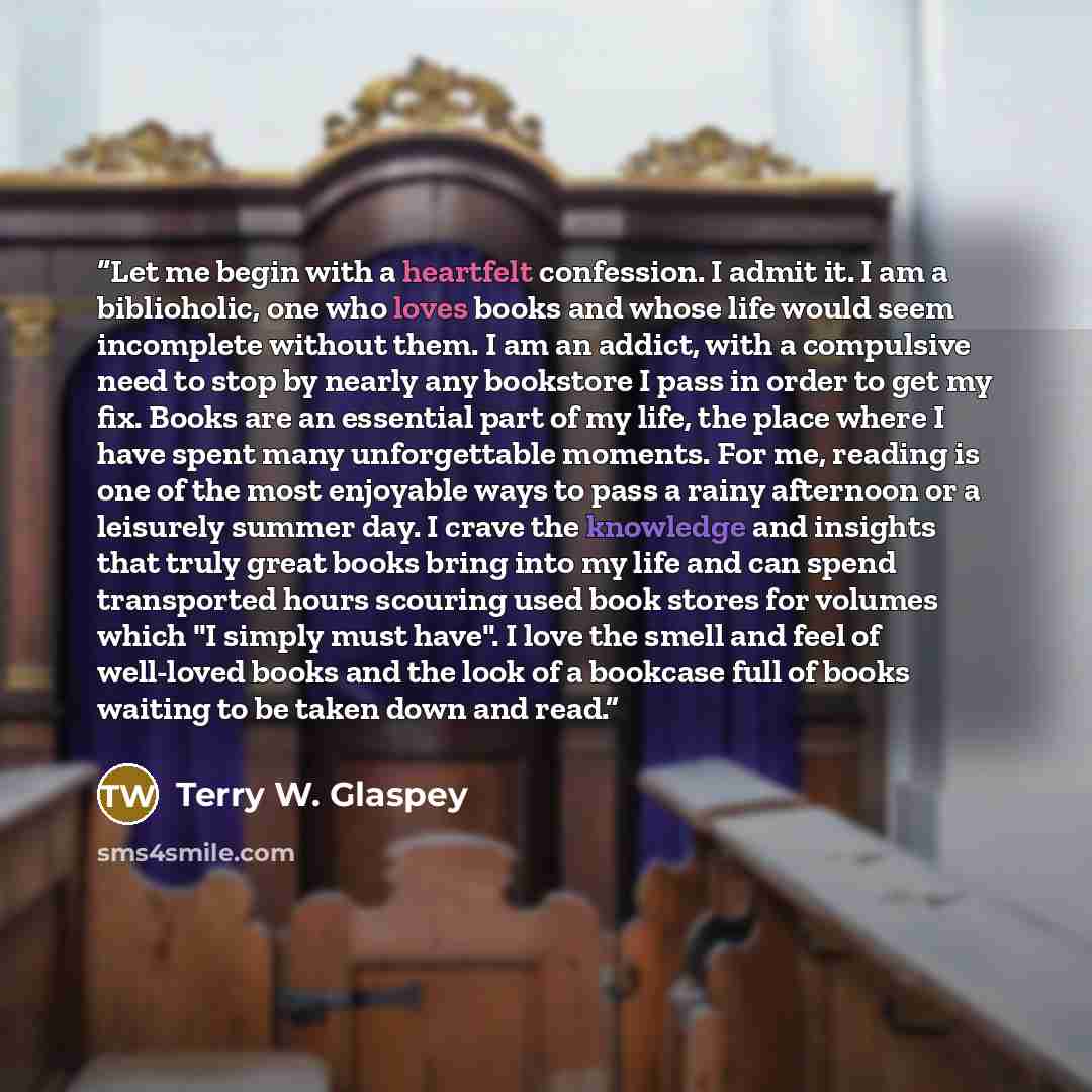 “Let me begin with a heartfelt confession. I admit it. I am a biblioholic, one who loves books and whose life would seem incomplete without them. I am an addict, with a compulsive need to stop by nearly any bookstore I pass in order to get my fix. Books are an essential part of my life, the place…” quote by Terry W. Glaspey