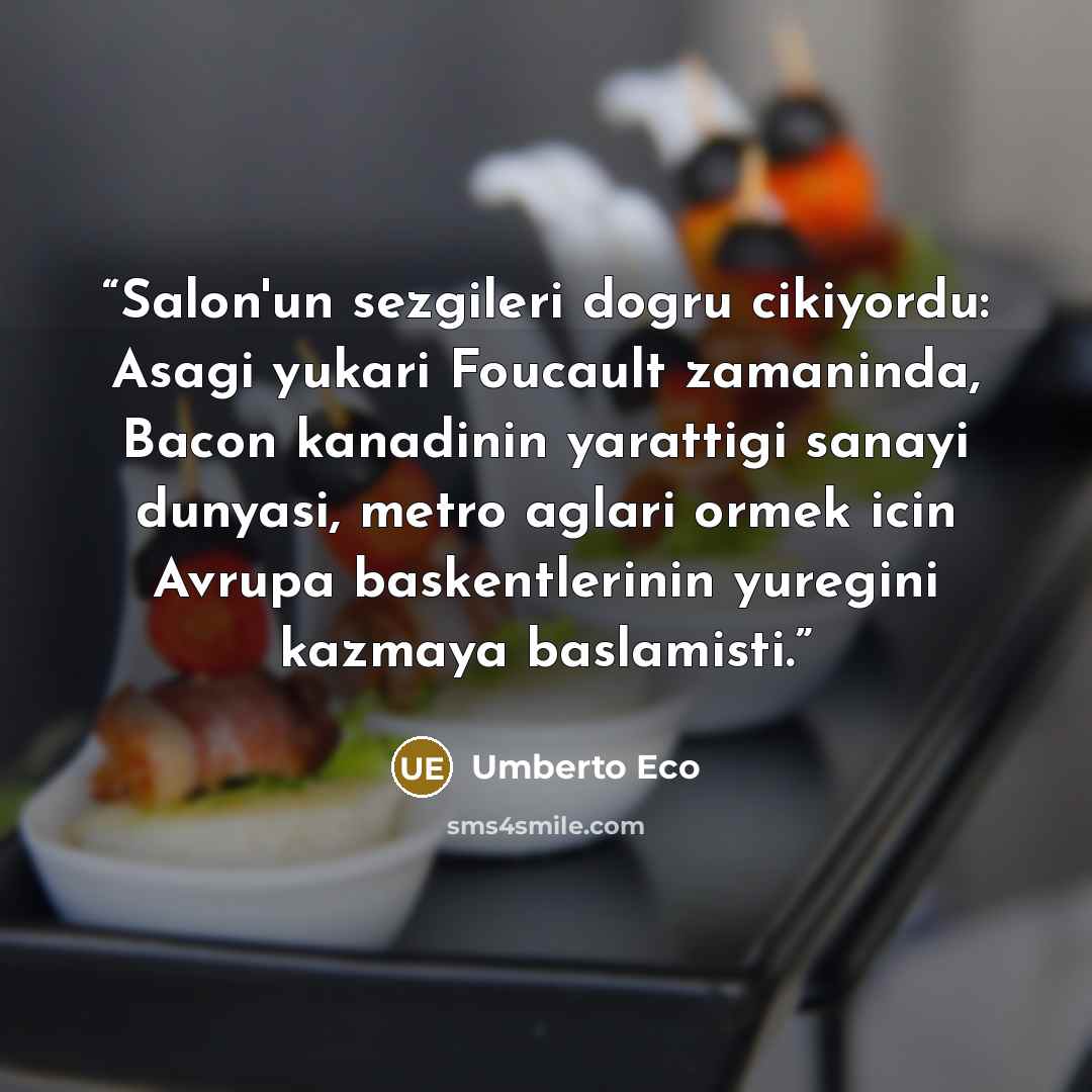 “Salon'un sezgileri dogru cikiyordu: Asagi yukari Foucault zamaninda, Bacon kanadinin yarattigi sanayi dunyasi, metro aglari ormek icin Avrupa baskentlerinin yuregini kazmaya baslamisti.” quote by Umberto Eco