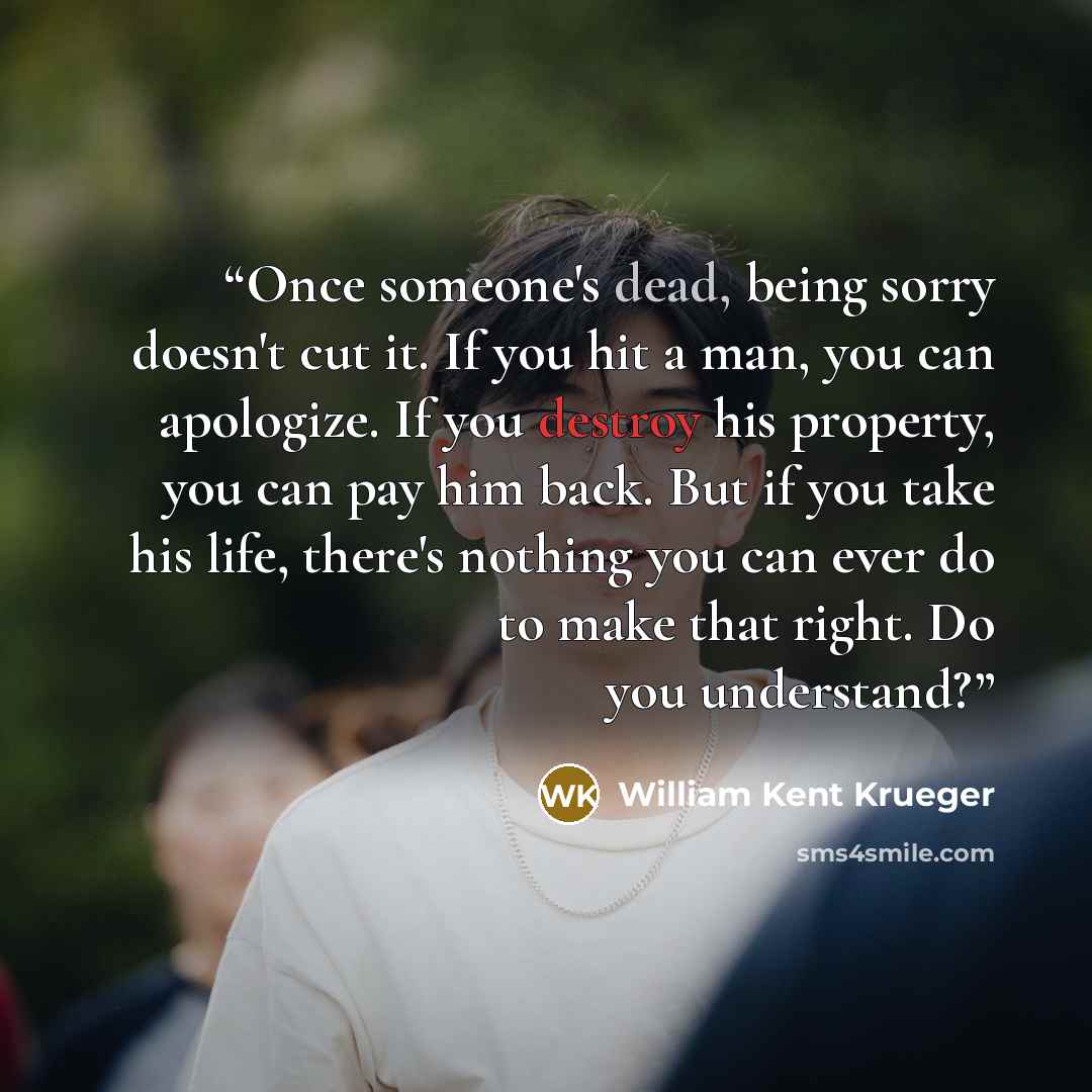“Once someone's dead, being sorry doesn't cut it. If you hit a man, you can apologize. If you destroy his property, you can pay him back. But if you take his life, there's nothing you can ever do to make that right. Do you understand?” quote by William Kent Krueger